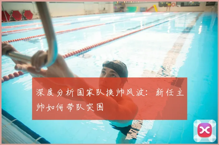 深度分析国家队换帅风波：新任主帅如何带队突围