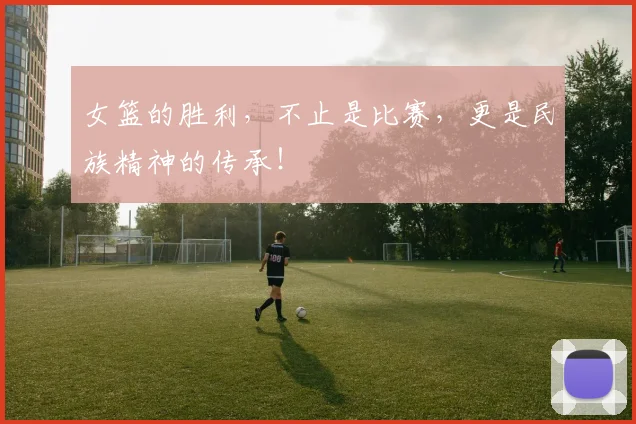 女篮的胜利，不止是比赛，更是民族精神的传承！