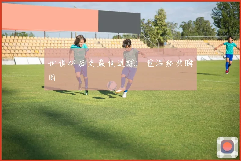 世俱杯历史最佳进球：重温经典瞬间