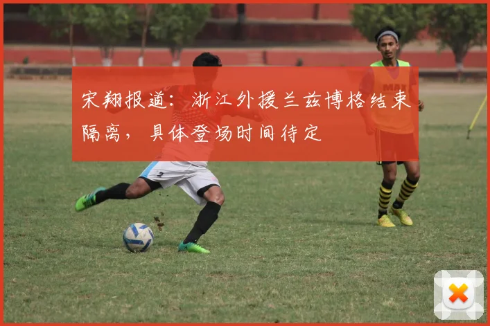 宋翔报道：浙江外援兰兹博格结束隔离，具体登场时间待定