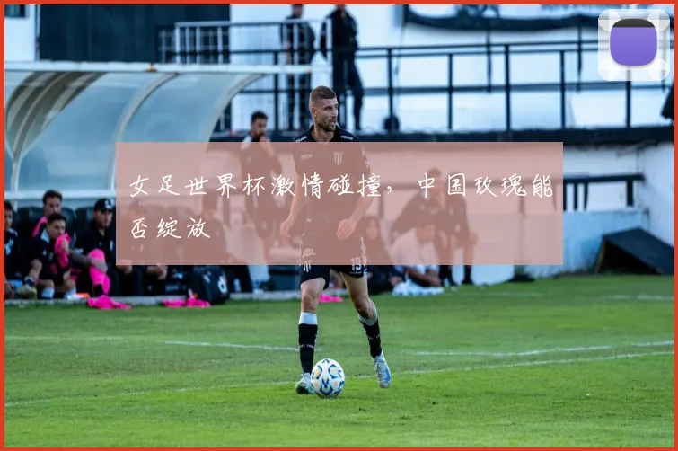女足世界杯激情碰撞，中国玫瑰能否绽放