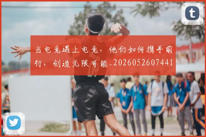 当电竞遇上电竞,他们如何携手前行,创造无限可能_20260526074414