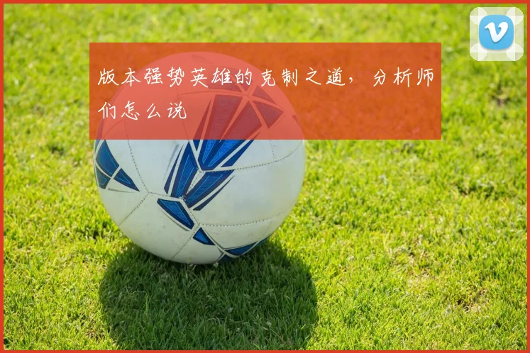 版本强势英雄的克制之道，分析师们怎么说