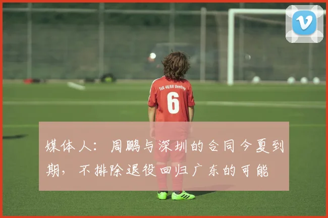媒体人:周鹏与深圳的合同今夏到期,不排除退役回归广东的可能