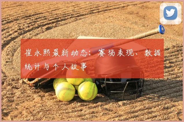 崔永熙最新动态:赛场表现、数据统计与个人故事