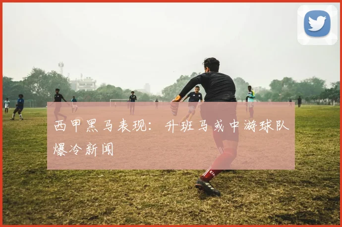 西甲黑马表现：升班马或中游球队爆冷新闻