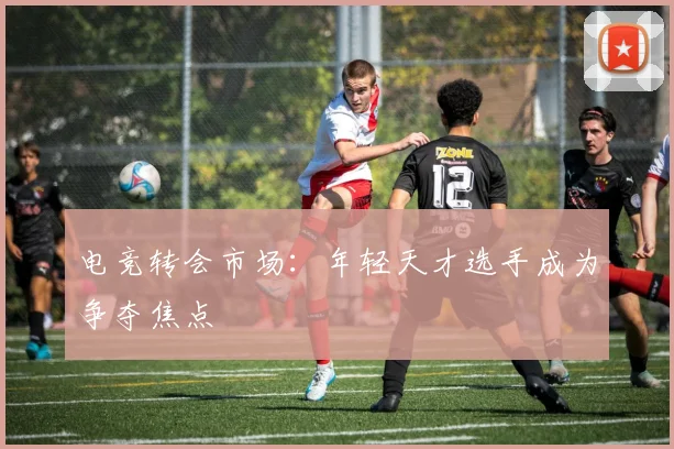 电竞转会市场：年轻天才选手成为争夺焦点