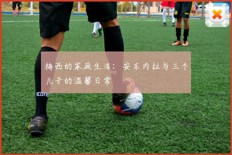 梅西的家庭生活:安东内拉与三个儿子的温馨日常