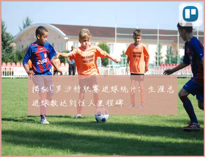 揭秘C罗沙特联赛进球统计：生涯总进球数达到惊人里程碑
