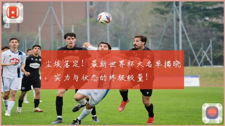 尘埃落定！最新世界杯大名单揭晓，实力与状态的终极较量！