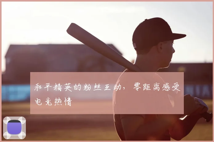 和平精英的粉丝互动，零距离感受电竞热情