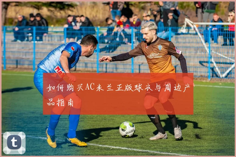 如何购买AC米兰正版球衣与周边产品指南