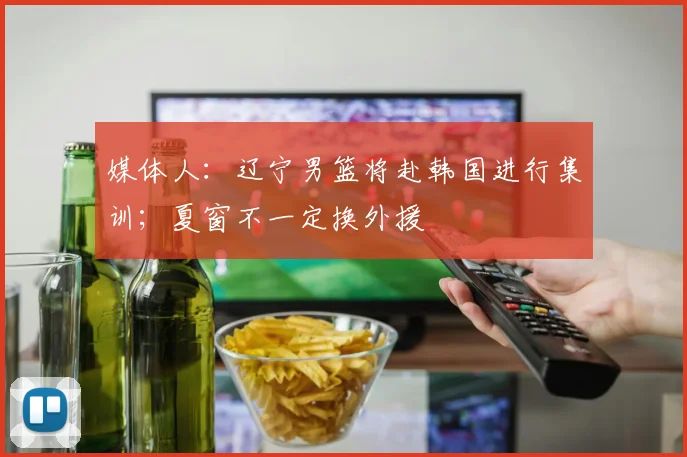 媒体人：辽宁男篮将赴韩国进行集训；夏窗不一定换外援