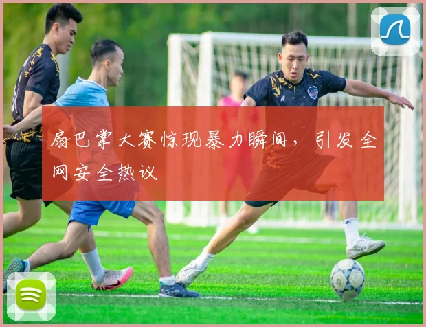 扇巴掌大赛惊现暴力瞬间，引发全网安全热议