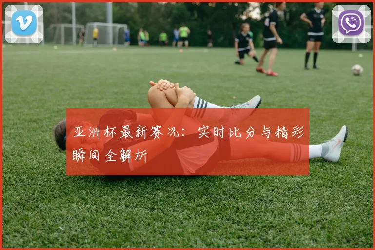 亚洲杯最新赛况：实时比分与精彩瞬间全解析