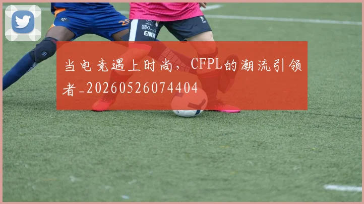 当电竞遇上时尚,CFPL的潮流引领者_20260526074404