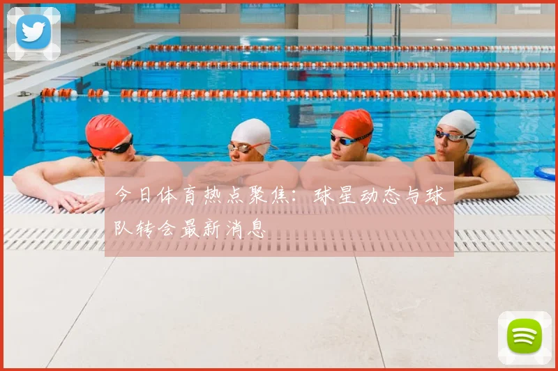 今日体育热点聚焦：球星动态与球队转会最新消息
