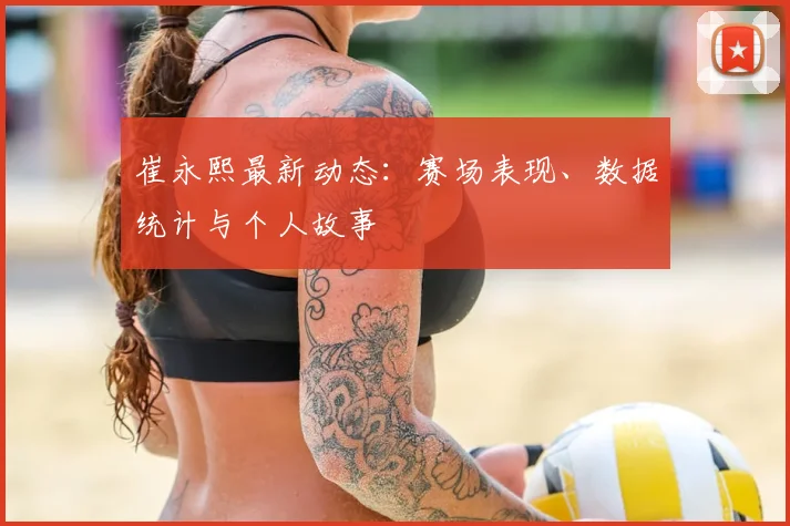 崔永熙最新动态：赛场表现、数据统计与个人故事