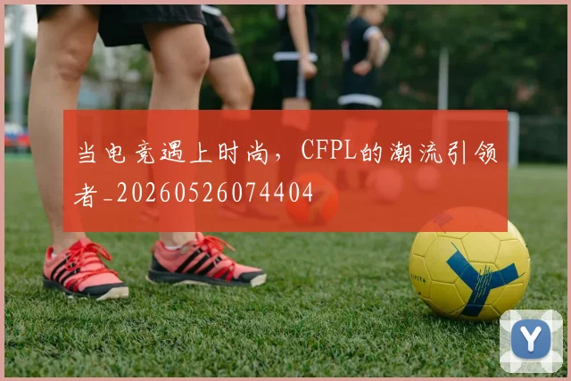 当电竞遇上时尚,CFPL的潮流引领者_20260526074404
