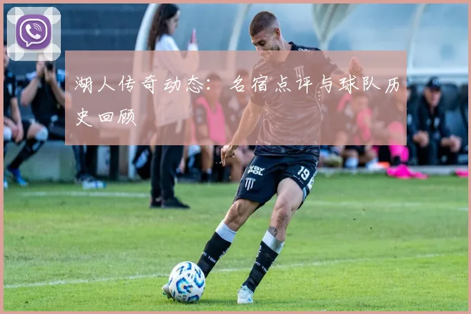湖人传奇动态：名宿点评与球队历史回顾