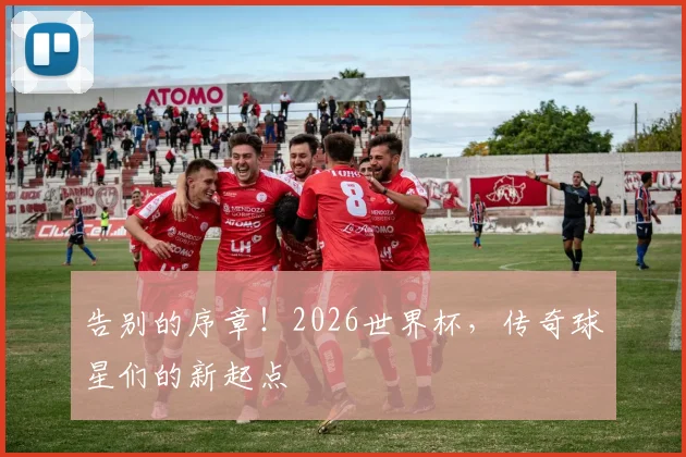 告别的序章！2026世界杯，传奇球星们的新起点