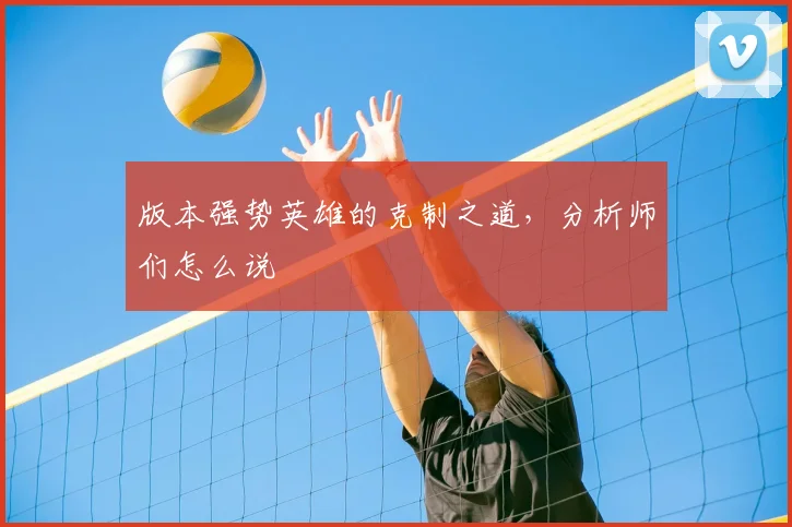 版本强势英雄的克制之道，分析师们怎么说