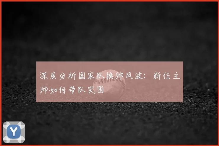 深度分析国家队换帅风波：新任主帅如何带队突围