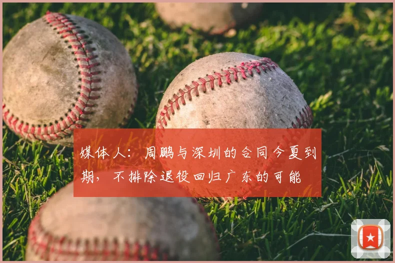 媒体人：周鹏与深圳的合同今夏到期，不排除退役回归广东的可能