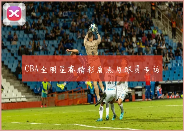 CBA全明星赛精彩看点与球员专访