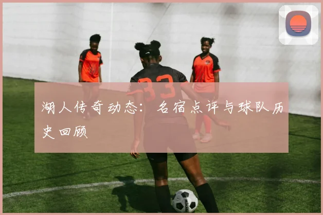 湖人传奇动态：名宿点评与球队历史回顾