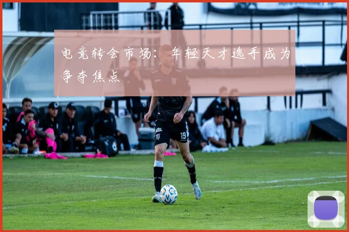电竞转会市场：年轻天才选手成为争夺焦点