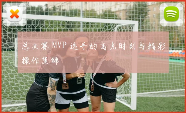 总决赛 MVP 选手的高光时刻与精彩操作集锦
