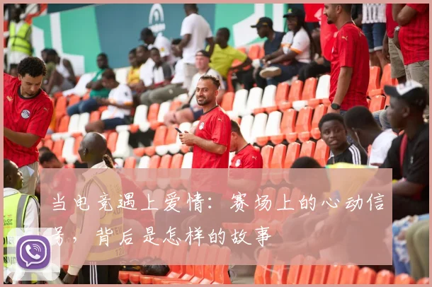 当电竞遇上爱情:赛场上的心动信号,背后是怎样的故事