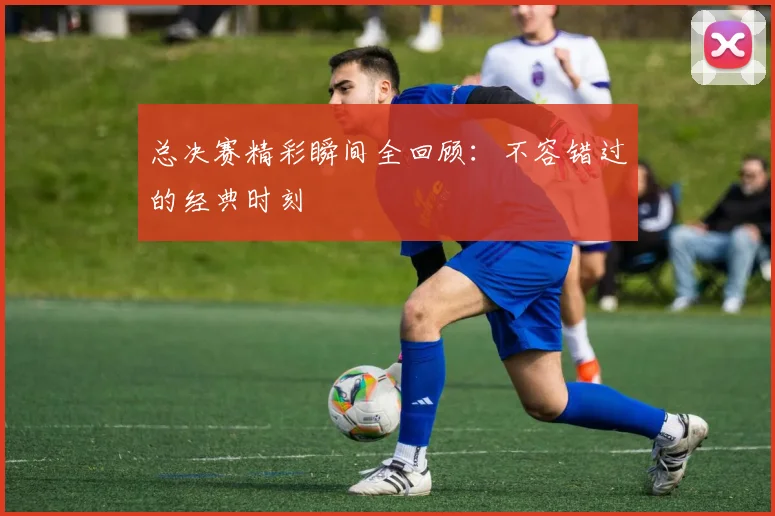 总决赛精彩瞬间全回顾：不容错过的经典时刻